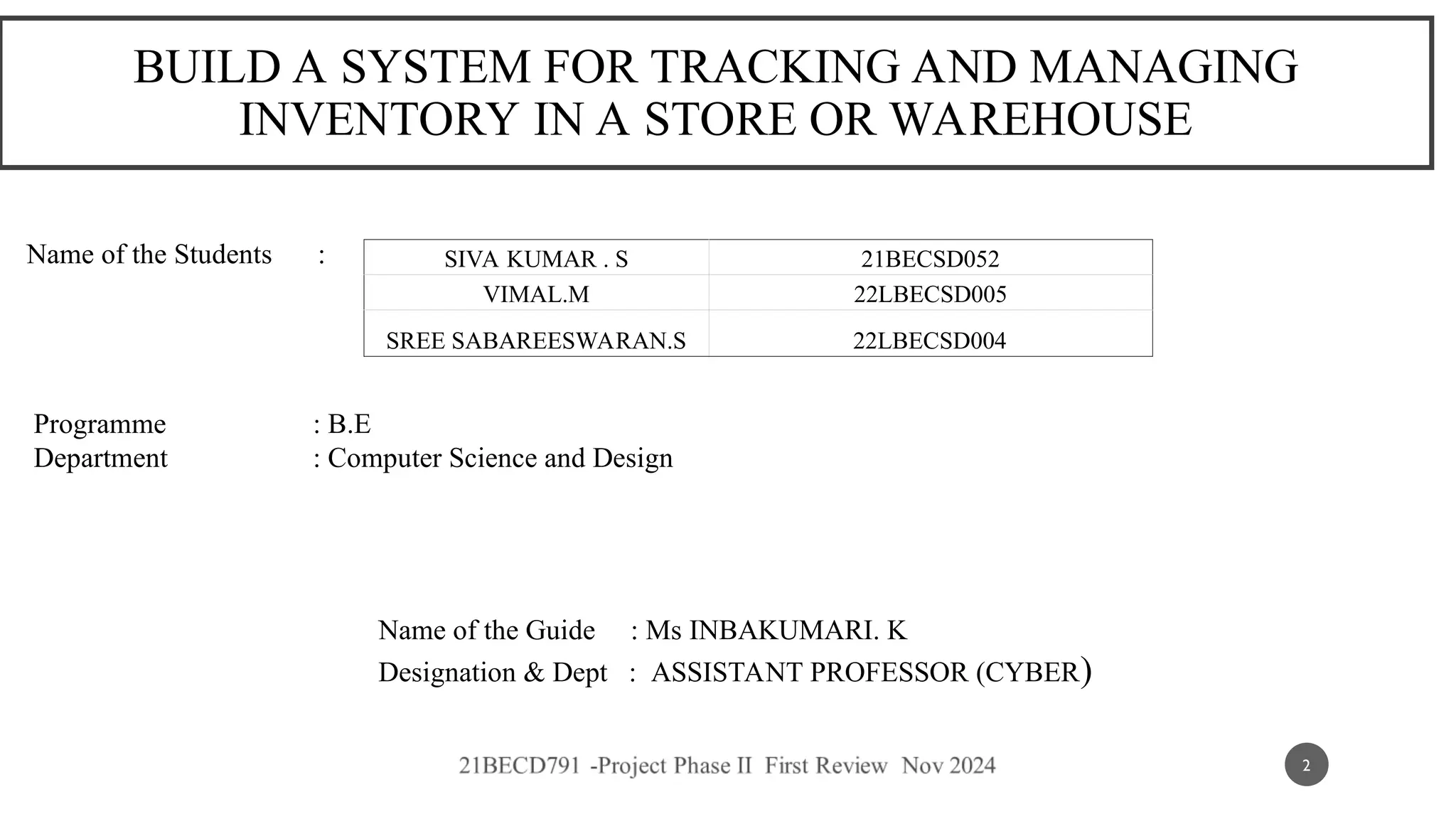 BUILD A SYSTEM FOR TRACKING AND MANAGING
INVENTORY IN A STORE OR WAREHOUSE
Name of the Students :
Programme : B.E
Department : Computer Science and Design
Name of the Guide : Ms INBAKUMARI. K
Designation & Dept : ASSISTANT PROFESSOR (CYBER)
SIVA KUMAR . S 21BECSD052
VIMAL.M 22LBECSD005
SREE SABAREESWARAN.S 22LBECSD004
2
 