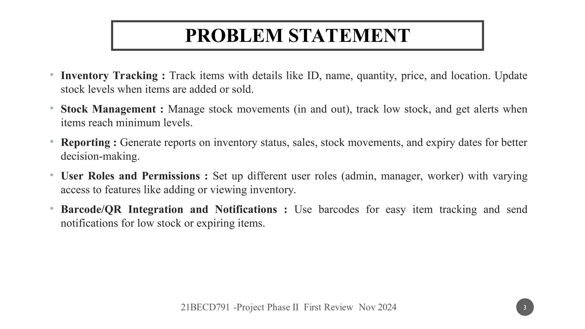 PROBLEM STATEMENT
• Inventory Tracking : Track items with details like ID, name, quantity, price, and location. Update
stock levels when items are added or sold.
• Stock Management : Manage stock movements (in and out), track low stock, and get alerts when
items reach minimum levels.
• Reporting : Generate reports on inventory status, sales, stock movements, and expiry dates for better
decision-making.
• User Roles and Permissions : Set up different user roles (admin, manager, worker) with varying
access to features like adding or viewing inventory.
• Barcode/QR Integration and Notifications : Use barcodes for easy item tracking and send
notifications for low stock or expiring items.
3
 