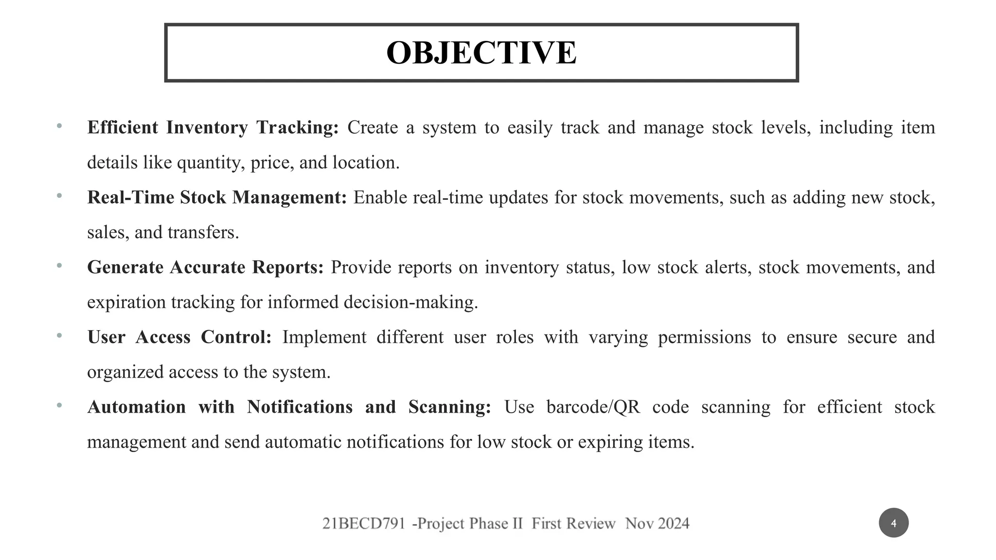 OBJECTIVE
• Efficient Inventory Tracking: Create a system to easily track and manage stock levels, including item
details like quantity, price, and location.
• Real-Time Stock Management: Enable real-time updates for stock movements, such as adding new stock,
sales, and transfers.
• Generate Accurate Reports: Provide reports on inventory status, low stock alerts, stock movements, and
expiration tracking for informed decision-making.
• User Access Control: Implement different user roles with varying permissions to ensure secure and
organized access to the system.
• Automation with Notifications and Scanning: Use barcode/QR code scanning for efficient stock
management and send automatic notifications for low stock or expiring items.
4
 