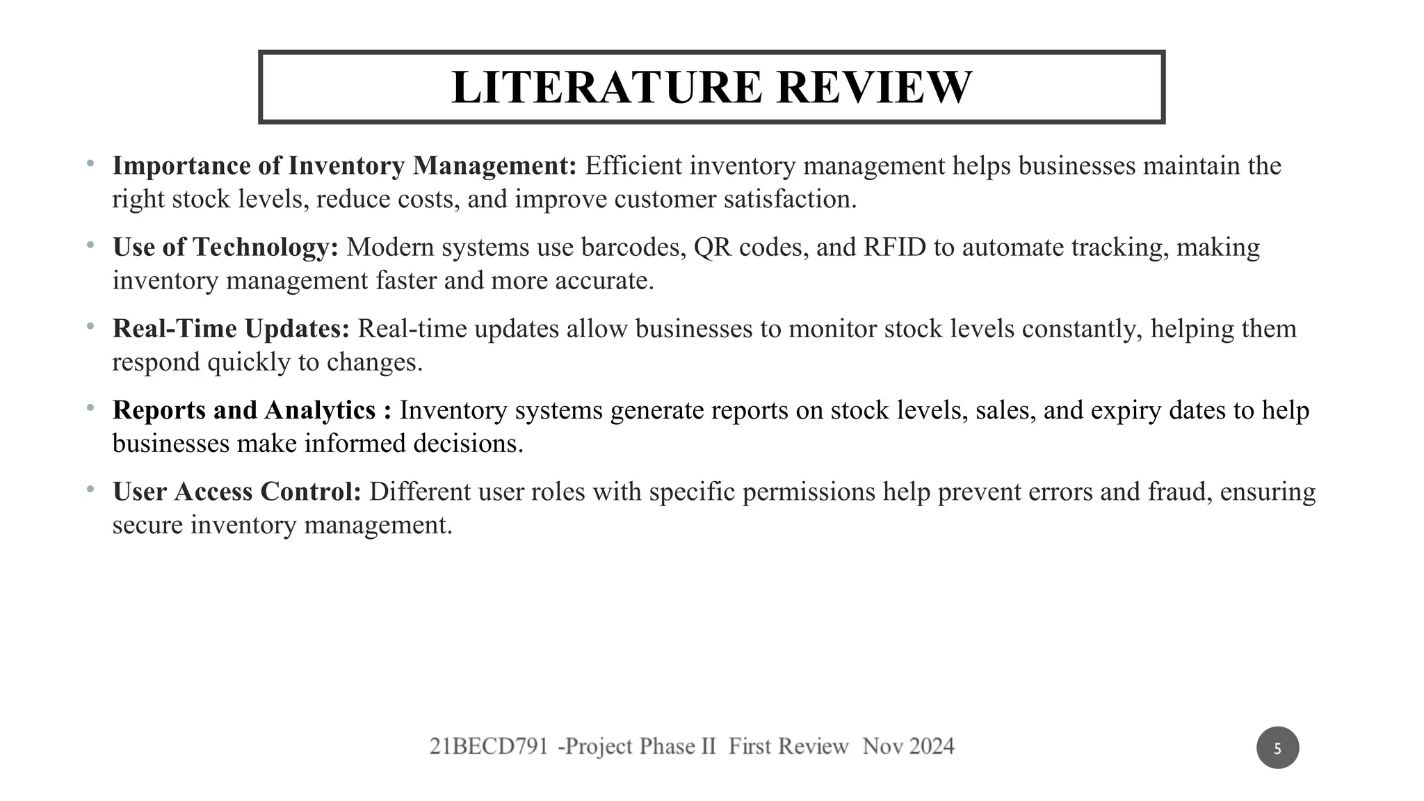 • Importance of Inventory Management: Efficient inventory management helps businesses maintain the
right stock levels, reduce costs, and improve customer satisfaction.
• Use of Technology: Modern systems use barcodes, QR codes, and RFID to automate tracking, making
inventory management faster and more accurate.
• Real-Time Updates: Real-time updates allow businesses to monitor stock levels constantly, helping them
respond quickly to changes.
• Reports and Analytics : Inventory systems generate reports on stock levels, sales, and expiry dates to help
businesses make informed decisions.
• User Access Control: Different user roles with specific permissions help prevent errors and fraud, ensuring
secure inventory management.
LITERATURE REVIEW
5
 
