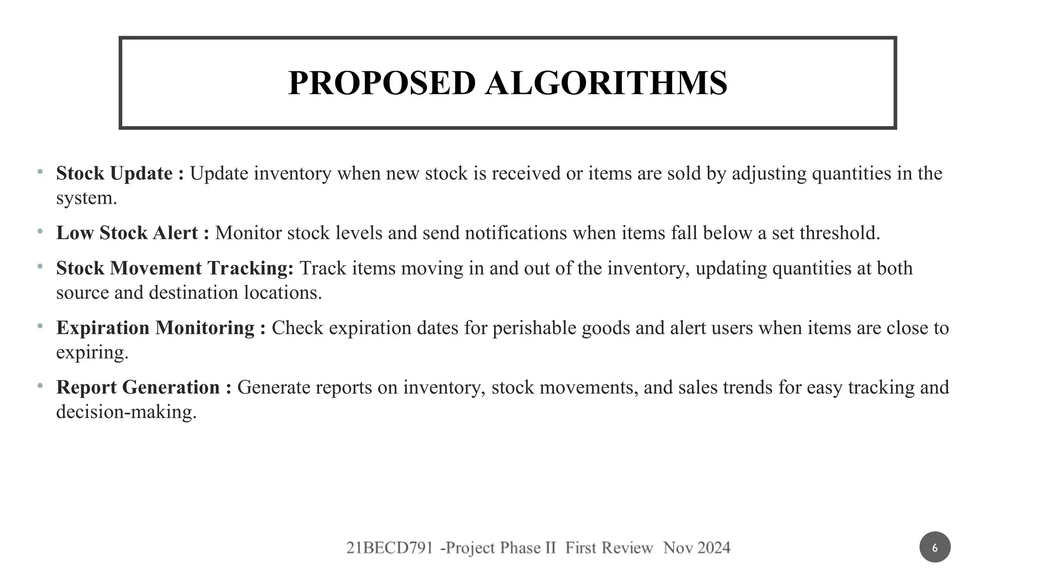 PROPOSED ALGORITHMS
• Stock Update : Update inventory when new stock is received or items are sold by adjusting quantities in the
system.
• Low Stock Alert : Monitor stock levels and send notifications when items fall below a set threshold.
• Stock Movement Tracking: Track items moving in and out of the inventory, updating quantities at both
source and destination locations.
• Expiration Monitoring : Check expiration dates for perishable goods and alert users when items are close to
expiring.
• Report Generation : Generate reports on inventory, stock movements, and sales trends for easy tracking and
decision-making.
6
 