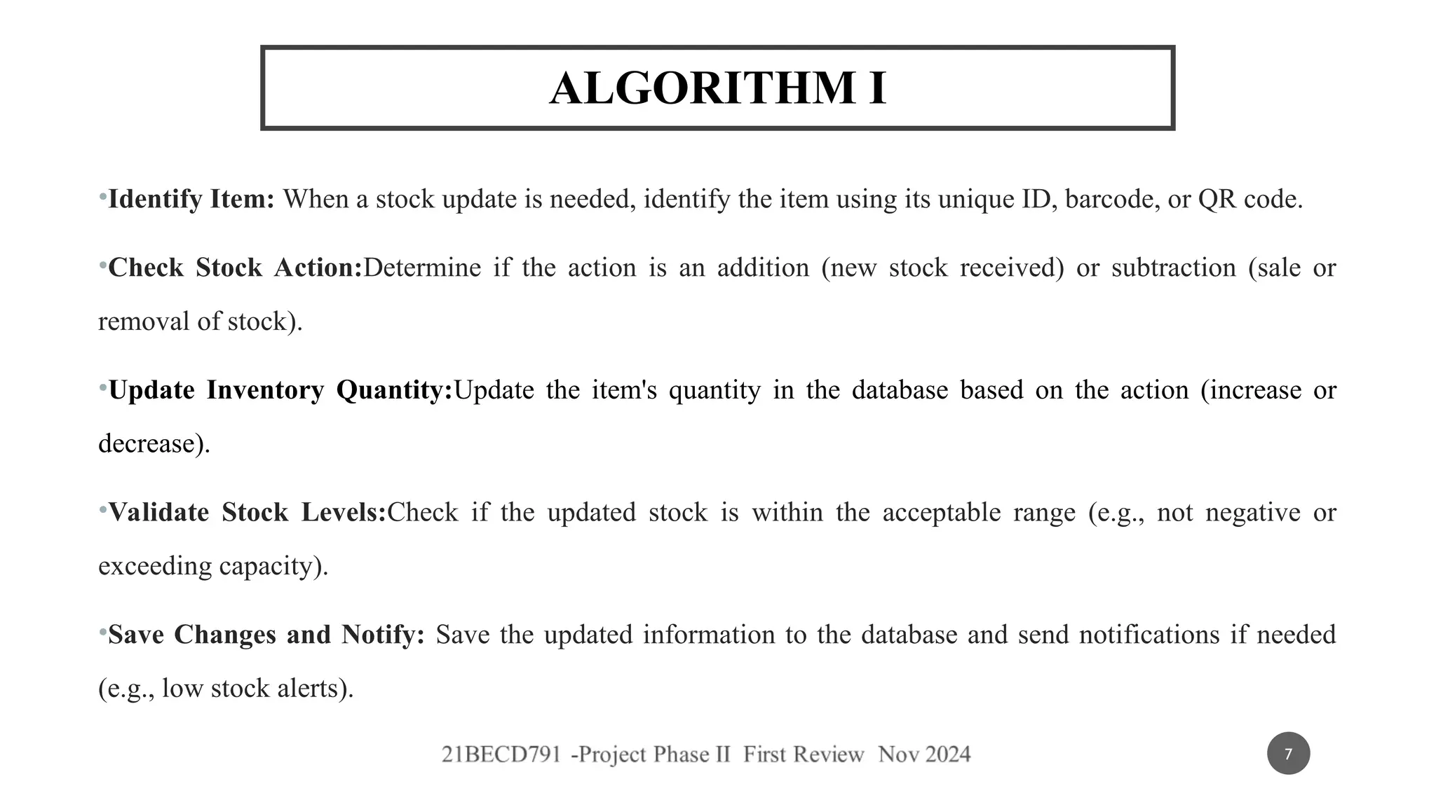 ALGORITHM I
•Identify Item: When a stock update is needed, identify the item using its unique ID, barcode, or QR code.
•Check Stock Action:Determine if the action is an addition (new stock received) or subtraction (sale or
removal of stock).
•Update Inventory Quantity:Update the item's quantity in the database based on the action (increase or
decrease).
•Validate Stock Levels:Check if the updated stock is within the acceptable range (e.g., not negative or
exceeding capacity).
•Save Changes and Notify: Save the updated information to the database and send notifications if needed
(e.g., low stock alerts).
7
 