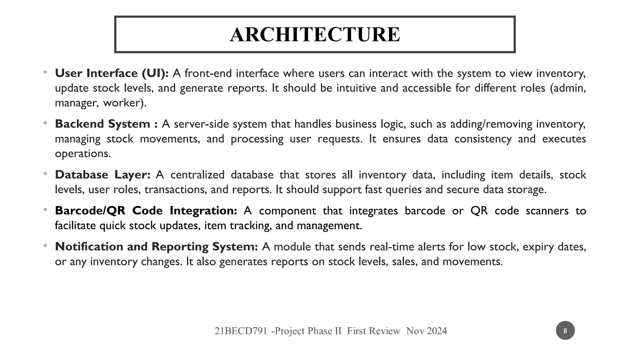 ARCHITECTURE
• User Interface (UI): A front-end interface where users can interact with the system to view inventory,
update stock levels, and generate reports. It should be intuitive and accessible for different roles (admin,
manager, worker).
• Backend System : A server-side system that handles business logic, such as adding/removing inventory,
managing stock movements, and processing user requests. It ensures data consistency and executes
operations.
• Database Layer: A centralized database that stores all inventory data, including item details, stock
levels, user roles, transactions, and reports. It should support fast queries and secure data storage.
• Barcode/QR Code Integration: A component that integrates barcode or QR code scanners to
facilitate quick stock updates, item tracking, and management.
• Notification and Reporting System: A module that sends real-time alerts for low stock, expiry dates,
or any inventory changes. It also generates reports on stock levels, sales, and movements.
8
 