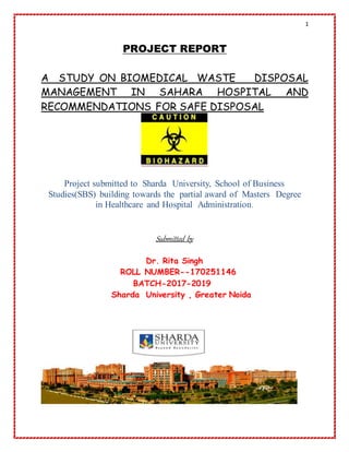 1
PROJECT REPORT
A STUDY ON BIOMEDICAL WASTE DISPOSAL
MANAGEMENT IN SAHARA HOSPITAL AND
RECOMMENDATIONS FOR SAFE DISPOSAL
Project submitted to Sharda University, School of Business
Studies(SBS) building towards the partial award of Masters Degree
in Healthcare and Hospital Administration.
Submitted by
Dr. Rita Singh
ROLL NUMBER--170251146
BATCH-2017-2019
Sharda University , Greater Noida
 