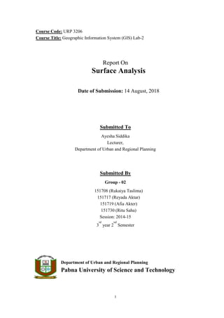 I
Course Code: URP 3206
Course Title: Geographic Information System (GIS) Lab-2
Report On
Surface Analysis
Date of Submission: 14 August, 2018
Submitted To
Ayesha Siddika
Lecturer,
Department of Urban and Regional Planning
Submitted By
Group - 02
151708 (Rukaiya Taslima)
151717 (Reyada Aktar)
151719 (Afia Akter)
151730 (Ritu Saha)
Session: 2014-15
3
rd
year 2
nd
Semester
Department of Urban and Regional Planning
Pabna University of Science and Technology
 