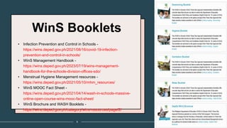 WinS Booklets
• Infection Prevention and Control in Schools -
https://wins.deped.gov.ph/2021/08/16/covid-19-infection-
prevention-and-control-in-schools/
• WinS Management Handbook -
https://wins.deped.gov.ph/2023/07/19/wins-management-
handbook-for-the-schools-division-offices-sdo/
• Menstrual Hygiene Management resources -
https://wins.deped.gov.ph/2021/05/10/mhm_resources/
• WinS MOOC Fact Sheet -
https://wins.deped.gov.ph/2021/04/14/wash-in-schools-massive-
online-open-course-wins-mooc-fact-sheet/
• WinS Brochure and WASH Booklets -
https://wins.deped.gov.ph/category/wins-resources/page/2/
8
 