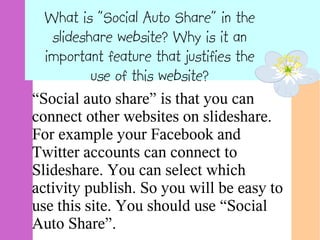 What is "Social Auto Share" in the
  slideshare website? Why is it an
 important feature that justifies the
         use of this website?
“Social auto share” is that you can
connect other websites on slideshare.
For example your Facebook and
Twitter accounts can connect to
Slideshare. You can select which
activity publish. So you will be easy to
use this site. You should use “Social
Auto Share”.
 