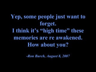 Yep, some people just want to forget. I think it’s “high time” these memories are re awakened. How about you? -Ron Burch, August 8, 2007 