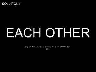 SOLUTION :




  EACH OTHER
             무엇보다도 , 다른 사람과 같이 할 수 있어야 합니
                          다.
 