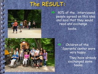 The RESULT:The RESULT:
80% of the interviewed
people agreed on this idea
and said that they would
read and exchange
books.
Children of the
'Speranta'center were
very happy.
– They have already
exchanged some
books. 
 