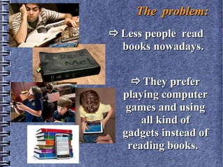 The problem:The problem:
Less people readLess people read
books nowadays.books nowadays.
They preferThey prefer
playing computerplaying computer
games and usinggames and using
all kind ofall kind of
gadgets instead ofgadgets instead of
reading books.reading books.
 