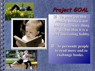 Project GOALProject GOAL
To point out thatTo point out that
reading books is notreading books is not
only a necessary thingonly a necessary thing
to do, but that it is ato do, but that it is a
very interesting hobby.very interesting hobby.
To perusade peopleTo perusade people
to read more and toto read more and to
exchange books.exchange books.
 