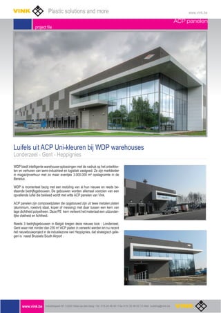 ACP panelen
project file
Luifels uit ACP Uni-kleuren bij WDP warehouses
Londerzeel - Gent - Heppignies
WDP biedt intelligente warehouse-oplossingen met de nadruk op het ontwikke-
len en verhuren van semi-industrieel en logistiek vastgoed. Ze zijn marktleider
in magazijnverhuur met zo maar eventjes 3.000.000 m² opslagruimte in de
Benelux.
WDP is momenteel bezig met een restyling van al hun nieuwe en reeds be-
staande bedrijfsgebouwen. De gebouwen worden allemaal voorzien van een
opvallende luifel die bekleed wordt met witte ACP panelen van Vink.
ACP panelen zijn composietplaten die opgebouwd zijn uit twee metalen platen
(aluminium, roestvrij staal, koper of messing) met daar tussen een kern van
lage dichtheid polyetheen. Deze PE kern verleent het materiaal een uitzonder-
lijke vlakheid en lichtheid.
Reeds 3 bedrijfsgebouwen in België kregen deze nieuwe look : Londerzeel,
Gent waar niet minder dan 250 m² ACP platen in verwerkt werden en nu recent
het nieuwbouwproject in de industiezone van Heppignies, dat strategisch gele-
gen is naast Brussels South Airport .
www.vink.be Industriepark B7 I 2220 Heist-op-den-berg I Tel. 015-25 98 40 I Fax 015/ 25 99 02 I E-Mail building@vink.be
Plastic solutions and more www.vink.be
 