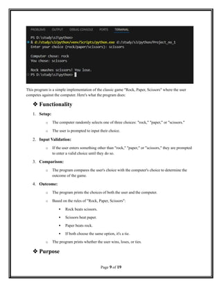 This program is a simple implementation of the classic game "Rock, Paper, Scissors" where the user
competes against the computer. Here's what the program does:
 Functionality
1. Setup:
o The computer randomly selects one of three choices: "rock," "paper," or "scissors."
o The user is prompted to input their choice.
2. Input Validation:
o If the user enters something other than "rock," "paper," or "scissors," they are prompted
to enter a valid choice until they do so.
3. Comparison:
o The program compares the user's choice with the computer's choice to determine the
outcome of the game.
4. Outcome:
o The program prints the choices of both the user and the computer.
o Based on the rules of "Rock, Paper, Scissors":
 Rock beats scissors.
 Scissors beat paper.
 Paper beats rock.
 If both choose the same option, it's a tie.
o The program prints whether the user wins, loses, or ties.
 Purpose
Page 9 of 19
 