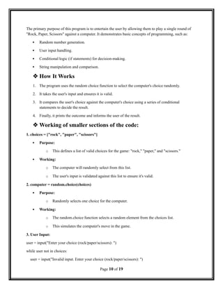 The primary purpose of this program is to entertain the user by allowing them to play a single round of
"Rock, Paper, Scissors" against a computer. It demonstrates basic concepts of programming, such as:
 Random number generation.
 User input handling.
 Conditional logic (if statements) for decision-making.
 String manipulation and comparison.
 How It Works
1. The program uses the random choice function to select the computer's choice randomly.
2. It takes the user's input and ensures it is valid.
3. It compares the user's choice against the computer's choice using a series of conditional
statements to decide the result.
4. Finally, it prints the outcome and informs the user of the result.
 Working of smaller sections of the code:
1. choices = ["rock", "paper", "scissors"]
 Purpose:
o This defines a list of valid choices for the game: "rock," "paper," and "scissors."
 Working:
o The computer will randomly select from this list.
o The user's input is validated against this list to ensure it's valid.
2. computer = random.choice(choices)
 Purpose:
o Randomly selects one choice for the computer.
 Working:
o The random.choice function selects a random element from the choices list.
o This simulates the computer's move in the game.
3. User Input:
user = input("Enter your choice (rock/paper/scissors): ")
while user not in choices:
user = input("Invalid input. Enter your choice (rock/paper/scissors): ")
Page 10 of 19
 