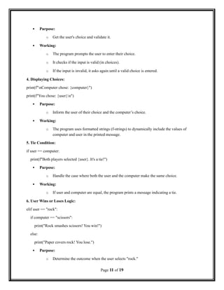  Purpose:
o Get the user's choice and validate it.
 Working:
o The program prompts the user to enter their choice.
o It checks if the input is valid (in choices).
o If the input is invalid, it asks again until a valid choice is entered.
4. Displaying Choices:
print(f"nComputer chose: {computer}")
print(f"You chose: {user}n")
 Purpose:
o Inform the user of their choice and the computer’s choice.
 Working:
o The program uses formatted strings (f-strings) to dynamically include the values of
computer and user in the printed message.
5. Tie Condition:
if user == computer:
print(f"Both players selected {user}. It's a tie!")
 Purpose:
o Handle the case where both the user and the computer make the same choice.
 Working:
o If user and computer are equal, the program prints a message indicating a tie.
6. User Wins or Loses Logic:
elif user == "rock":
if computer == "scissors":
print("Rock smashes scissors! You win!")
else:
print("Paper covers rock! You lose.")
 Purpose:
o Determine the outcome when the user selects "rock."
Page 11 of 19
 