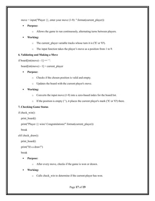 move = input("Player {}, enter your move (1-9): ".format(current_player))
 Purpose:
o Allows the game to run continuously, alternating turns between players.
 Working:
o The current_player variable tracks whose turn it is ('X' or 'O').
o The input function takes the player’s move as a position from 1 to 9.
6. Validating and Making a Move
if board[int(move) - 1] == ' ':
board[int(move) - 1] = current_player
 Purpose:
o Checks if the chosen position is valid and empty.
o Updates the board with the current player's move.
 Working:
o Converts the input move (1-9) into a zero-based index for the board list.
o If the position is empty (' '), it places the current player's mark ('X' or 'O') there.
7. Checking Game Status
if check_win():
print_board()
print("Player {} wins! Congratulations!".format(current_player))
break
elif check_draw():
print_board()
print("It's a draw!")
break
 Purpose:
o After every move, checks if the game is won or drawn.
 Working:
o Calls check_win to determine if the current player has won.
Page 17 of 19
 