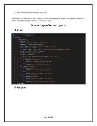  Print multiple emojis in a single code block
Additionally, I've seen how to use a variety of emojis, including faces, objects, and symbols, and how to
use the emoji library to print them in a fun and easy way!
Rock-Paper-Scissor game
 Code:
 Output:
Page 8 of 19
 