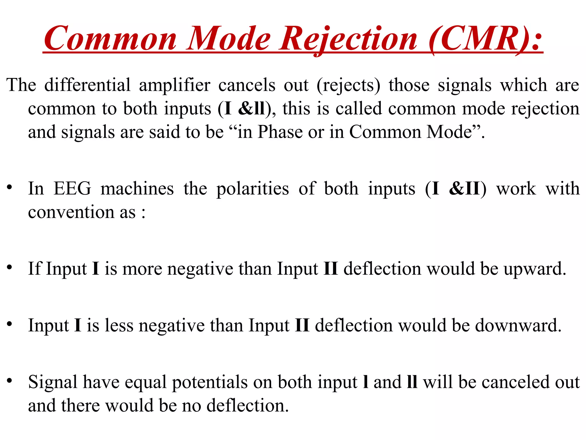 Common Mode Rejection (CMR):
The differential amplifier cancels out (rejects) those signals which are
  common to both inputs (I &ll), this is called common mode rejection
  and signals are said to be “in Phase or in Common Mode”.

• In EEG machines the polarities of both inputs (I &II) work with
  convention as :

• If Input I is more negative than Input II deflection would be upward.

• Input I is less negative than Input II deflection would be downward.

• Signal have equal potentials on both input l and ll will be canceled out
  and there would be no deflection.
 