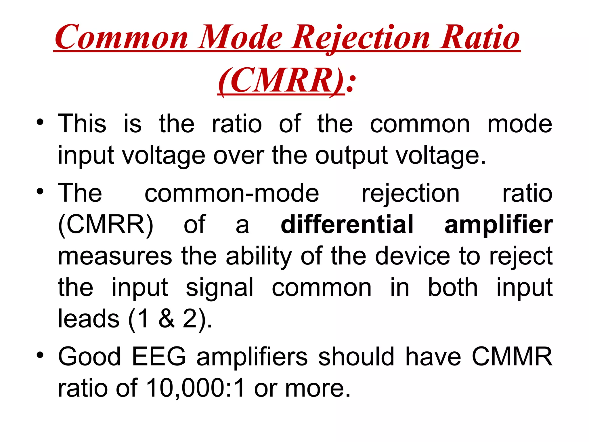 Common Mode Rejection Ratio
         (CMRR):
• This is the ratio of the common mode
  input voltage over the output voltage.
• The      common-mode       rejection   ratio
  (CMRR) of a differential amplifier
  measures the ability of the device to reject
  the input signal common in both input
  leads (1 & 2).
• Good EEG amplifiers should have CMMR
  ratio of 10,000:1 or more.
 