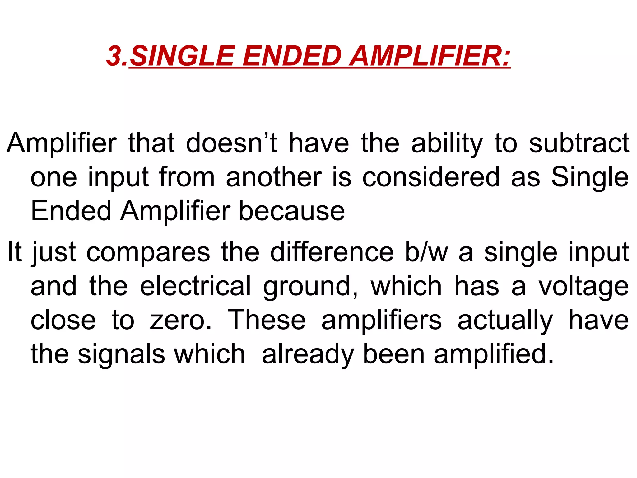 3.SINGLE ENDED AMPLIFIER:


Amplifier that doesn’t have the ability to subtract
   one input from another is considered as Single
   Ended Amplifier because
It just compares the difference b/w a single input
   and the electrical ground, which has a voltage
   close to zero. These amplifiers actually have
   the signals which already been amplified.
 