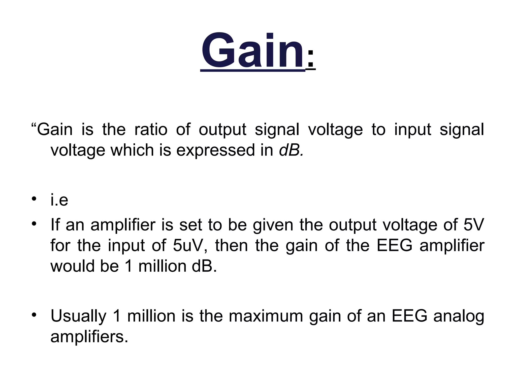 Gain:
“Gain is the ratio of output signal voltage to input signal
  voltage which is expressed in dB.

• i.e
• If an amplifier is set to be given the output voltage of 5V
  for the input of 5uV, then the gain of the EEG amplifier
  would be 1 million dB.

• Usually 1 million is the maximum gain of an EEG analog
  amplifiers.
 
