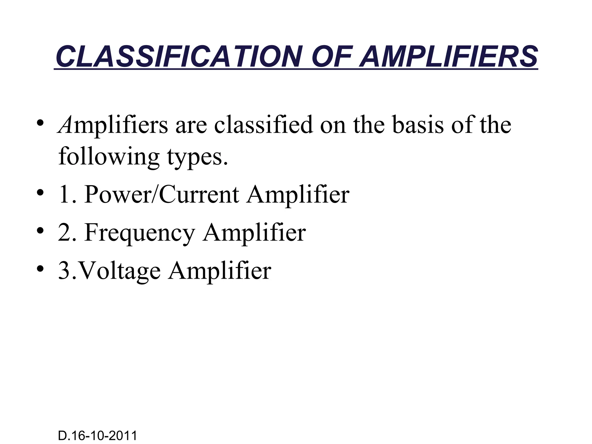 CLASSIFICATION OF AMPLIFIERS

• Amplifiers are classified on the basis of the
  following types.
• 1. Power/Current Amplifier
• 2. Frequency Amplifier
• 3.Voltage Amplifier




  D.16-10-2011
 