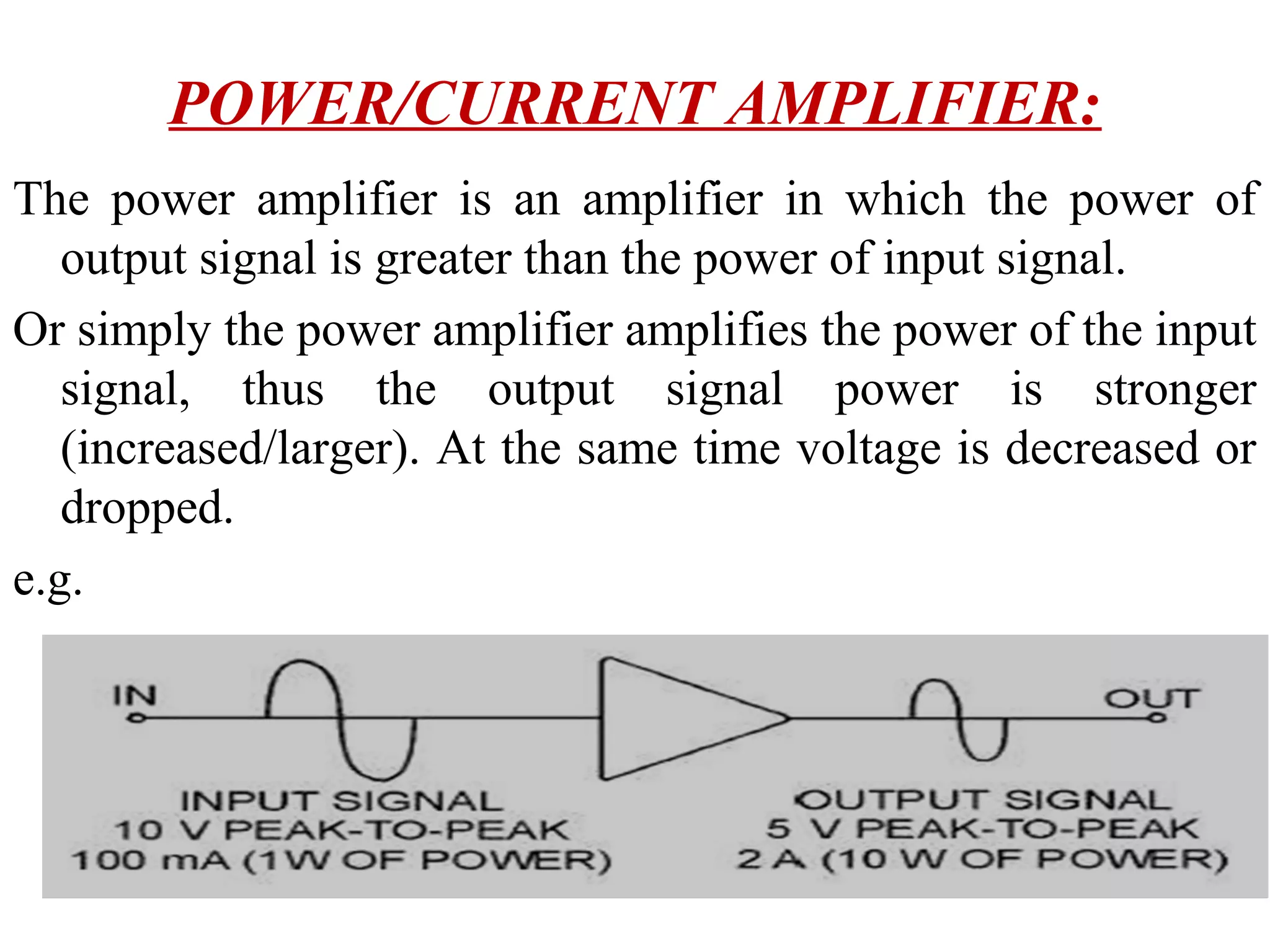 POWER/CURRENT AMPLIFIER:
The power amplifier is an amplifier in which the power of
   output signal is greater than the power of input signal.
Or simply the power amplifier amplifies the power of the input
   signal, thus the output signal power is stronger
   (increased/larger). At the same time voltage is decreased or
   dropped.
e.g.
 