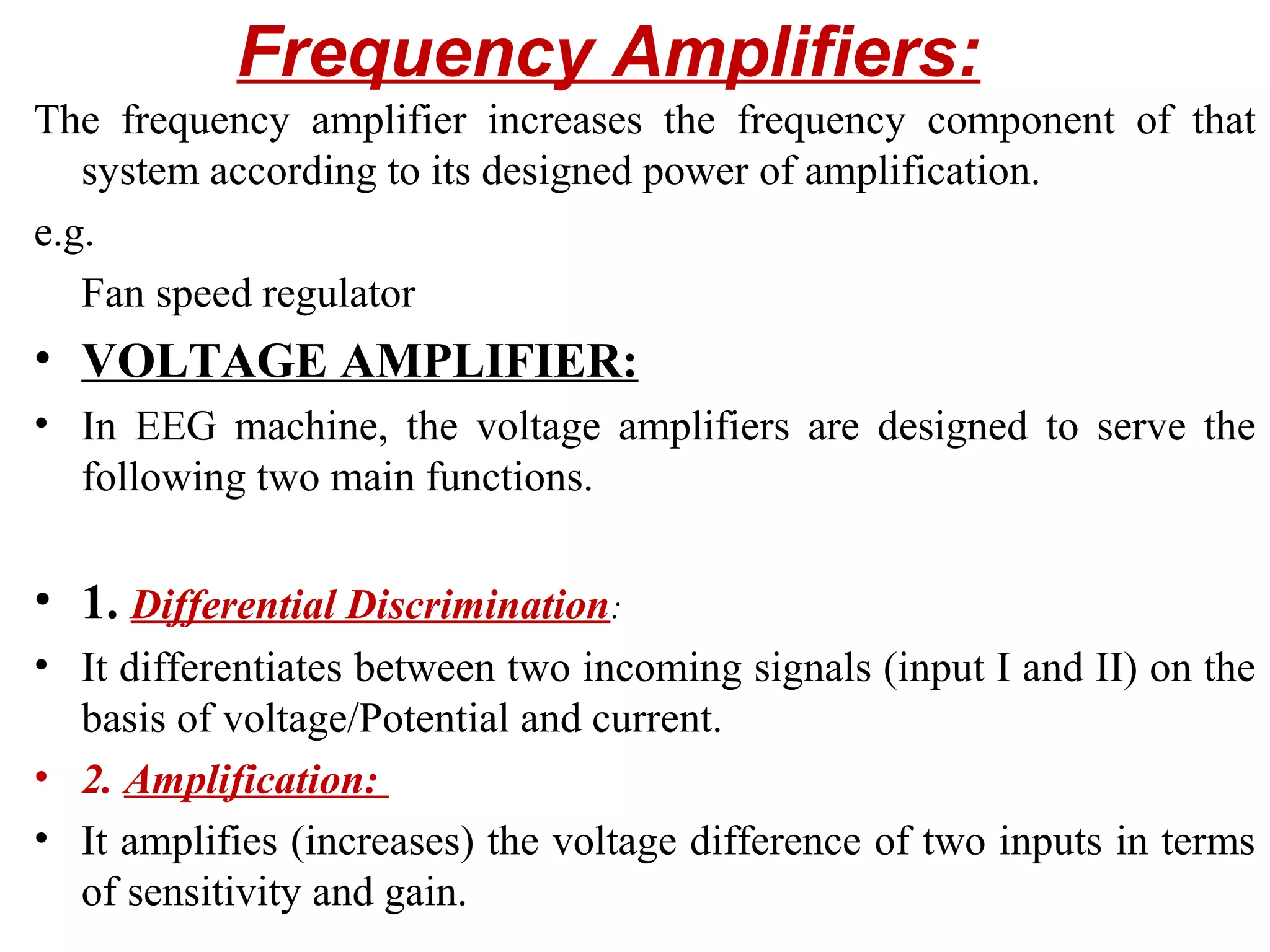 Frequency Amplifiers:
The frequency amplifier increases the frequency component of that
   system according to its designed power of amplification.
e.g.
   Fan speed regulator
• VOLTAGE AMPLIFIER:
• In EEG machine, the voltage amplifiers are designed to serve the
  following two main functions.

• 1. Differential Discrimination:
• It differentiates between two incoming signals (input I and II) on the
  basis of voltage/Potential and current.
• 2. Amplification:
• It amplifies (increases) the voltage difference of two inputs in terms
  of sensitivity and gain.
 