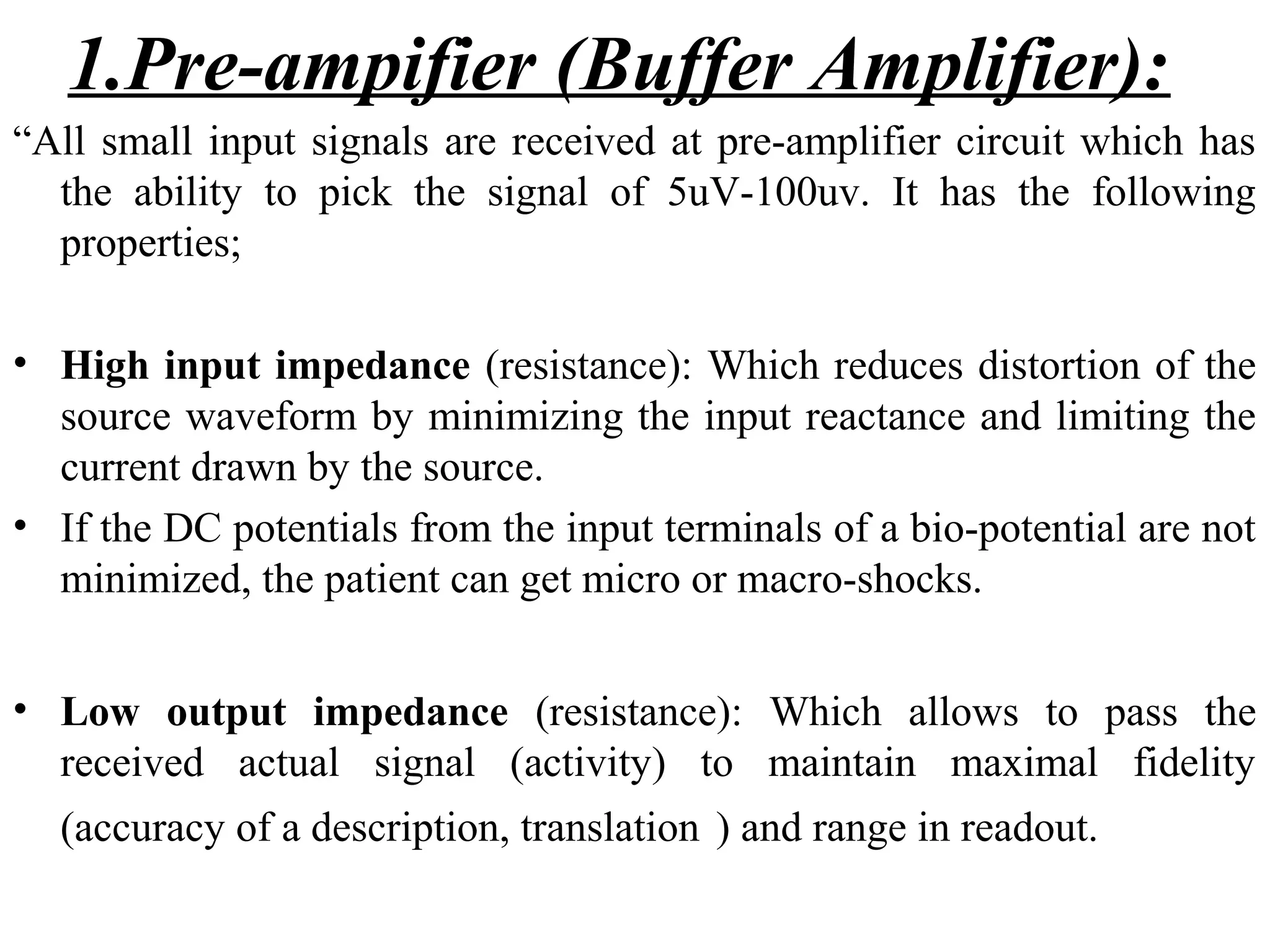 1.Pre-ampifier (Buffer Amplifier):
“All small input signals are received at pre-amplifier circuit which has
  the ability to pick the signal of 5uV-100uv. It has the following
  properties;

• High input impedance (resistance): Which reduces distortion of the
  source waveform by minimizing the input reactance and limiting the
  current drawn by the source.
• If the DC potentials from the input terminals of a bio-potential are not
  minimized, the patient can get micro or macro-shocks.


• Low output impedance (resistance): Which allows to pass the
  received actual signal (activity) to maintain maximal fidelity
  (accuracy of a description, translation ) and range in readout.
 