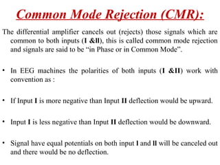 Common Mode Rejection (CMR):
The differential amplifier cancels out (rejects) those signals which are
  common to both inputs (I &ll), this is called common mode rejection
  and signals are said to be “in Phase or in Common Mode”.

• In EEG machines the polarities of both inputs (I &II) work with
  convention as :

• If Input I is more negative than Input II deflection would be upward.

• Input I is less negative than Input II deflection would be downward.

• Signal have equal potentials on both input l and ll will be canceled out
  and there would be no deflection.
 