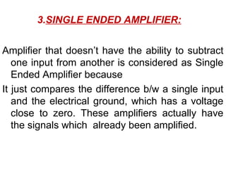 3.SINGLE ENDED AMPLIFIER:


Amplifier that doesn’t have the ability to subtract
   one input from another is considered as Single
   Ended Amplifier because
It just compares the difference b/w a single input
   and the electrical ground, which has a voltage
   close to zero. These amplifiers actually have
   the signals which already been amplified.
 