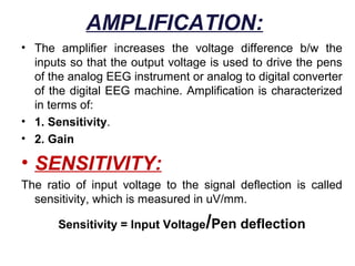 AMPLIFICATION:
• The amplifier increases the voltage difference b/w the
  inputs so that the output voltage is used to drive the pens
  of the analog EEG instrument or analog to digital converter
  of the digital EEG machine. Amplification is characterized
  in terms of:
• 1. Sensitivity.
• 2. Gain

• SENSITIVITY:
The ratio of input voltage to the signal deflection is called
  sensitivity, which is measured in uV/mm.

                                   /
       Sensitivity = Input Voltage Pen deflection
 