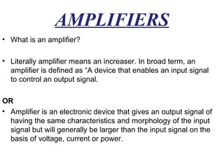 AMPLIFIERS
• What is an amplifier?

• Literally amplifier means an increaser. In broad term, an
  amplifier is defined as “A device that enables an input signal
  to control an output signal.

OR
• Amplifier is an electronic device that gives an output signal of
  having the same characteristics and morphology of the input
  signal but will generally be larger than the input signal on the
  basis of voltage, current or power.
 