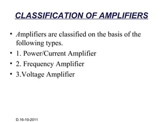 CLASSIFICATION OF AMPLIFIERS

• Amplifiers are classified on the basis of the
  following types.
• 1. Power/Current Amplifier
• 2. Frequency Amplifier
• 3.Voltage Amplifier




  D.16-10-2011
 