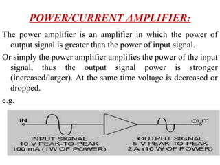 POWER/CURRENT AMPLIFIER:
The power amplifier is an amplifier in which the power of
   output signal is greater than the power of input signal.
Or simply the power amplifier amplifies the power of the input
   signal, thus the output signal power is stronger
   (increased/larger). At the same time voltage is decreased or
   dropped.
e.g.
 