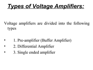 Types of Voltage Amplifiers:

Voltage amplifiers are divided into the following
 types

•     1. Pre-amplifier (Buffer Amplifier)
•     2. Differential Amplifier
•     3. Single ended amplifier
 