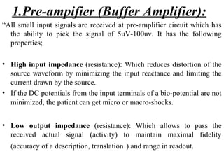 1.Pre-ampifier (Buffer Amplifier):
“All small input signals are received at pre-amplifier circuit which has
  the ability to pick the signal of 5uV-100uv. It has the following
  properties;

• High input impedance (resistance): Which reduces distortion of the
  source waveform by minimizing the input reactance and limiting the
  current drawn by the source.
• If the DC potentials from the input terminals of a bio-potential are not
  minimized, the patient can get micro or macro-shocks.


• Low output impedance (resistance): Which allows to pass the
  received actual signal (activity) to maintain maximal fidelity
  (accuracy of a description, translation ) and range in readout.
 