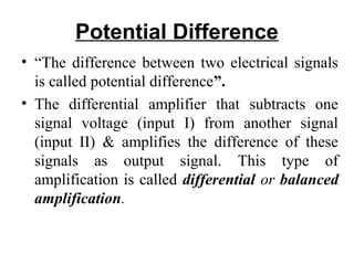 Potential Difference
• “The difference between two electrical signals
  is called potential difference”.
• The differential amplifier that subtracts one
  signal voltage (input I) from another signal
  (input II) & amplifies the difference of these
  signals as output signal. This type of
  amplification is called differential or balanced
  amplification.
 