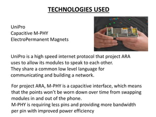 TECHNOLOGIES USED
UniPro
Capacitive M-PHY
ElectroPermanent Magnets
UniPro is a high speed internet protocol that project ARA
uses to allow its modules to speak to each other.
They share a common low level language for
communicating and building a network.
For project ARA, M-PHY is a capacitive interface, which means
that the points won’t be worn down over time from swapping
modules in and out of the phone.
M-PHY is requiring less pins and providing more bandwidth
per pin with improved power efficiency
 