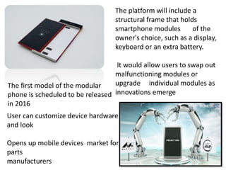The platform will include a
structural frame that holds
smartphone modules of the
owner's choice, such as a display,
keyboard or an extra battery.
It would allow users to swap out
malfunctioning modules or
upgrade individual modules as
innovations emerge
The first model of the modular
phone is scheduled to be released
in 2016
User can customize device hardware
and look
Opens up mobile devices market for
parts
manufacturers
 
