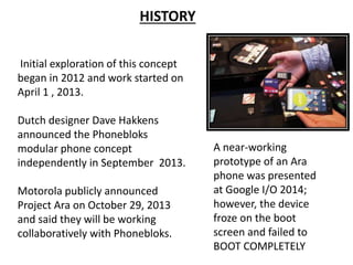 Initial exploration of this concept
began in 2012 and work started on
April 1 , 2013.
Dutch designer Dave Hakkens
announced the Phonebloks
modular phone concept
independently in September 2013.
Motorola publicly announced
Project Ara on October 29, 2013
and said they will be working
collaboratively with Phonebloks.
A near-working
prototype of an Ara
phone was presented
at Google I/O 2014;
however, the device
froze on the boot
screen and failed to
BOOT COMPLETELY
HISTORY
 
