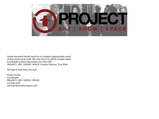 Artists interested should email up to 5 images (appropriately sized)  of their most recent work. The next step is to call the number below to schedule an hour long session (no cost) with PROJECT  ART | SHOW | SPACE  Creative Director, Troy Wise. We hope to hear from you soon. Frank Vecchio Coordinator PROJECT  ART | SHOW | SPACE  210.845.1478 [email_address] 