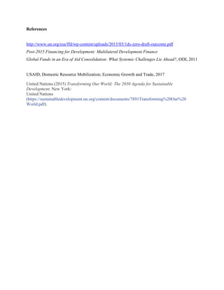 References
http://www.un.org/esa/ffd/wp-content/uploads/2015/03/1ds-zero-draft-outcome.pdf
Post-2015 Financing for Development: Multilateral Development Finance
Global Funds in an Era of Aid Consolidation: What Systemic Challenges Lie Ahead?, ODI, 2011
USAID, Domestic Resource Mobilization; Economic Growth and Trade, 2017
United Nations (2015) Transforming Our World: The 2030 Agenda for Sustainable
Development. New York:
United Nations
(https://sustainabledevelopment.un.org/content/documents/7891Transforming%20Our%20
World.pdf).
 