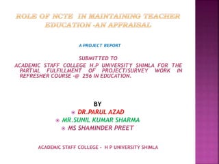 A PROJECT REPORT
SUBMITTED TO
ACADEMIC STAFF COLLEGE H.P UNIVERSITY SHIMLA FOR THE
PARTIAL FULFILLMENT OF PROJECT/SURVEY WORK IN
REFRESHER COURSE -@ 256 IN EDUCATION.
BY
 DR.PARUL AZAD
 MR.SUNIL KUMAR SHARMA
 MS SHAMINDER PREET
ACADEMIC STAFF COLLEGE - H P UNIVERSITY SHIMLA
 