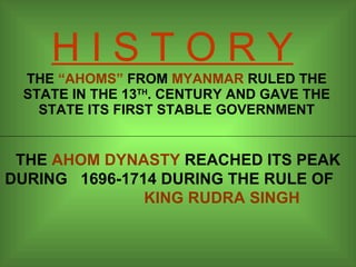 H I S T O R Y THE  “AHOMS”  FROM  MYANMAR  RULED THE STATE IN THE 13 TH . CENTURY AND GAVE THE STATE ITS FIRST STABLE GOVERNMENT THE  AHOM DYNASTY  REACHED ITS PEAK DURING  1696-1714 DURING THE RULE OF  KING RUDRA SINGH 