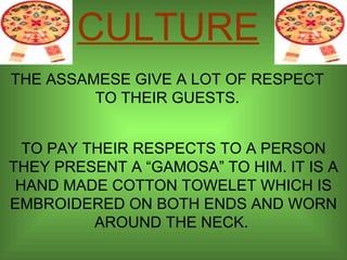 THE ASSAMESE GIVE A LOT OF RESPECT TO THEIR GUESTS. TO PAY THEIR RESPECTS TO A PERSON THEY PRESENT A “GAMOSA” TO HIM. IT IS A HAND MADE COTTON TOWELET WHICH IS EMBROIDERED ON BOTH ENDS AND WORN AROUND THE NECK.  CULTURE 