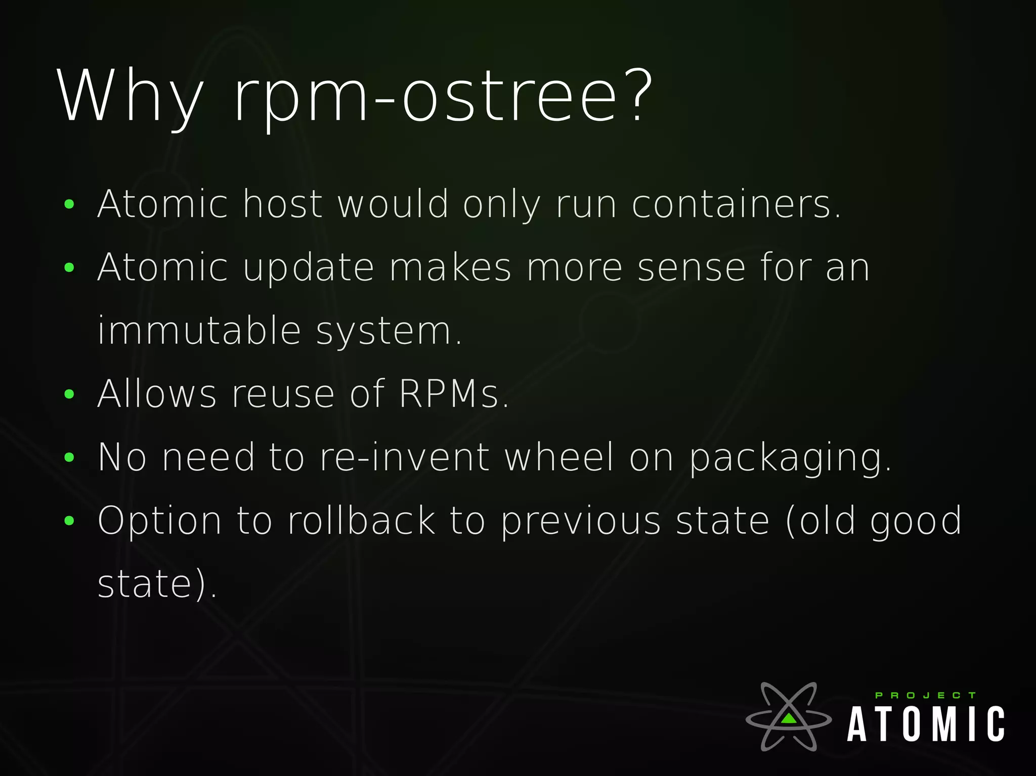 Why rpm-ostree?
●
Atomic host would only run containers.
●
Atomic update makes more sense for an
immutable system.
●
Allows reuse of RPMs.
●
No need to re-invent wheel on packaging.
●
Option to rollback to previous state (old good
state).
 
