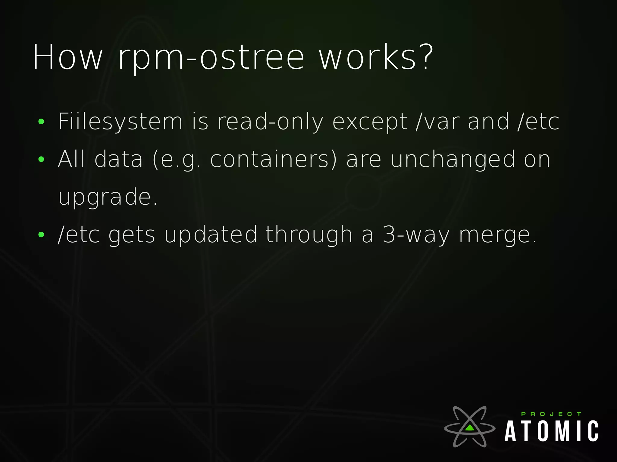 How rpm-ostree works?
●
Fiilesystem is read-only except /var and /etc
●
All data (e.g. containers) are unchanged on
upgrade.
●
/etc gets updated through a 3-way merge.
 