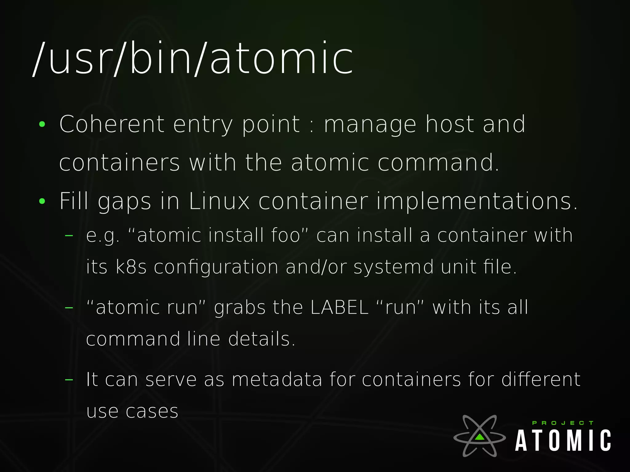 /usr/bin/atomic
●
Coherent entry point : manage host and
containers with the atomic command.
●
Fill gaps in Linux container implementations.
– e.g. “atomic install foo” can install a container with
its k8s configuration and/or systemd unit file.
– “atomic run” grabs the LABEL “run” with its all
command line details.
– It can serve as metadata for containers for different
use cases
 